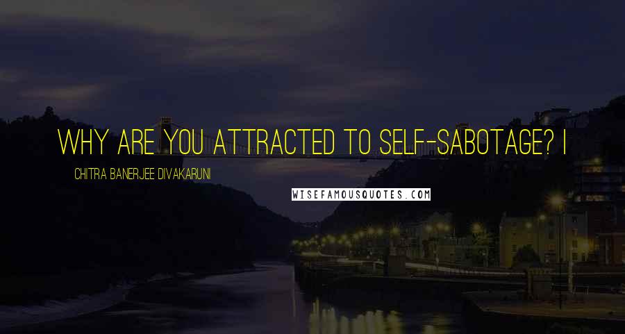 Chitra Banerjee Divakaruni Quotes: Why are you attracted to self-sabotage? I