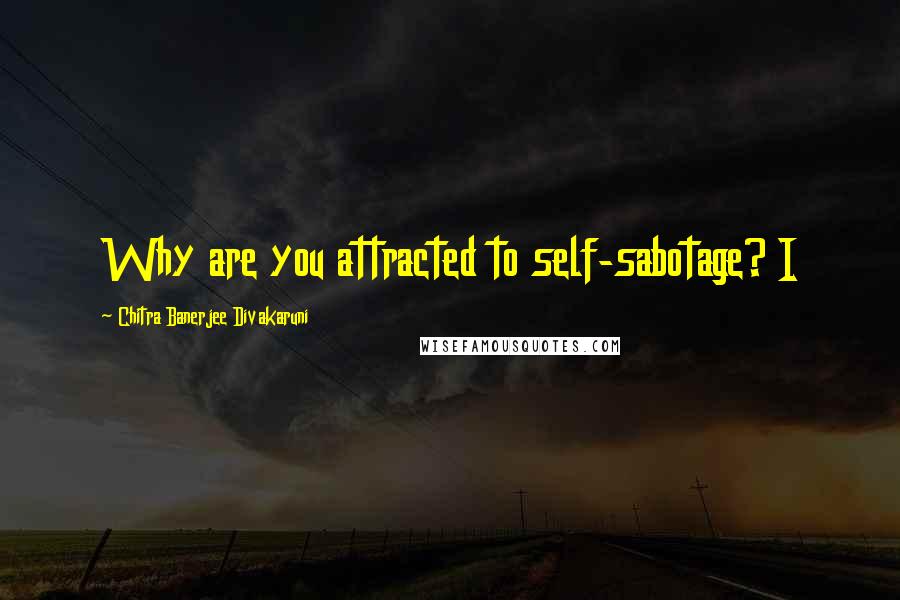 Chitra Banerjee Divakaruni Quotes: Why are you attracted to self-sabotage? I