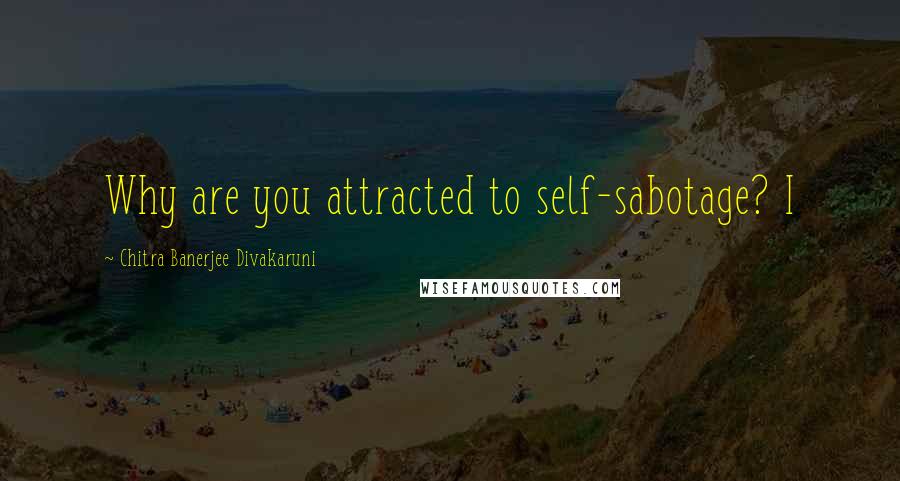 Chitra Banerjee Divakaruni Quotes: Why are you attracted to self-sabotage? I