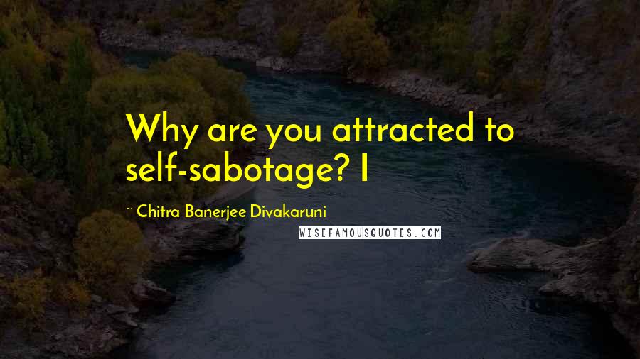 Chitra Banerjee Divakaruni Quotes: Why are you attracted to self-sabotage? I