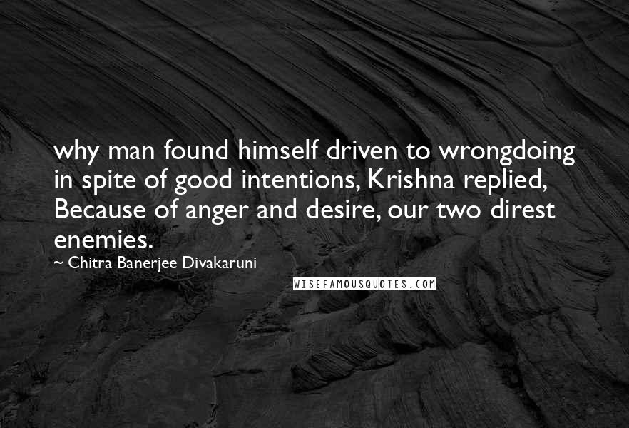 Chitra Banerjee Divakaruni Quotes: why man found himself driven to wrongdoing in spite of good intentions, Krishna replied, Because of anger and desire, our two direst enemies.