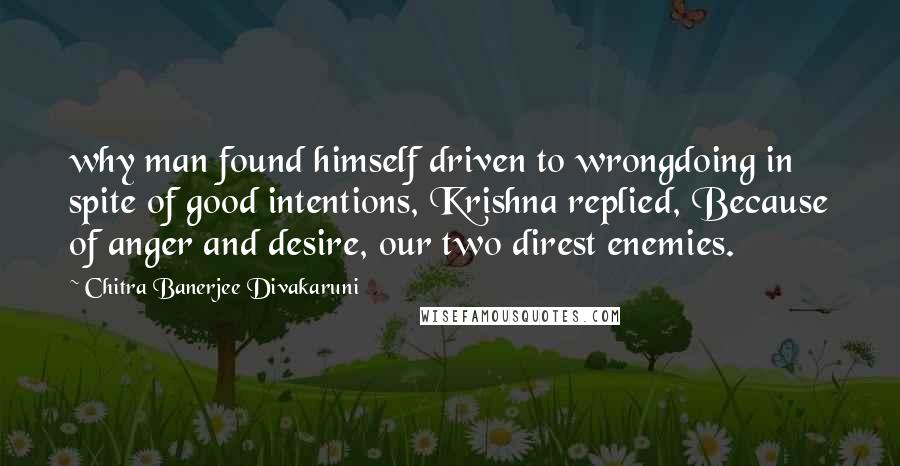 Chitra Banerjee Divakaruni Quotes: why man found himself driven to wrongdoing in spite of good intentions, Krishna replied, Because of anger and desire, our two direst enemies.