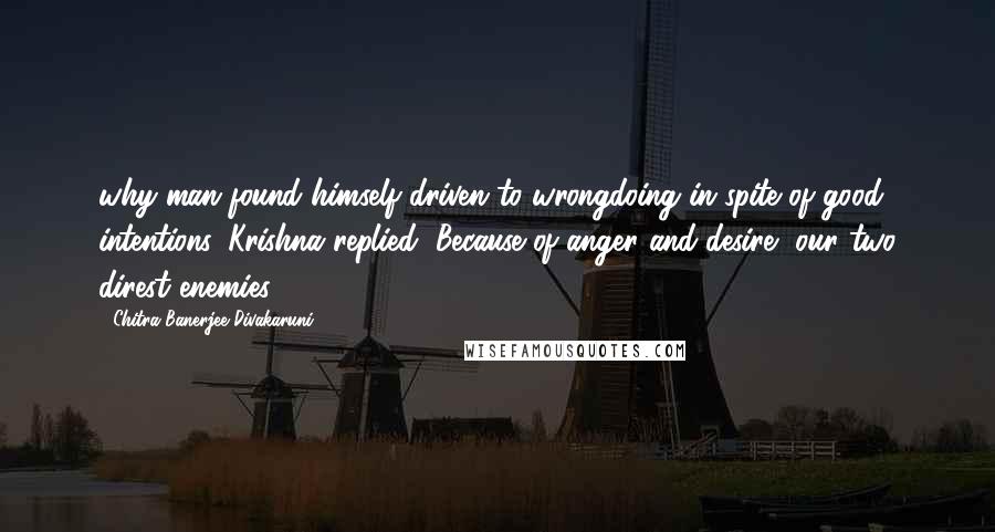 Chitra Banerjee Divakaruni Quotes: why man found himself driven to wrongdoing in spite of good intentions, Krishna replied, Because of anger and desire, our two direst enemies.