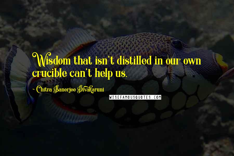 Chitra Banerjee Divakaruni Quotes: Wisdom that isn't distilled in our own crucible can't help us.