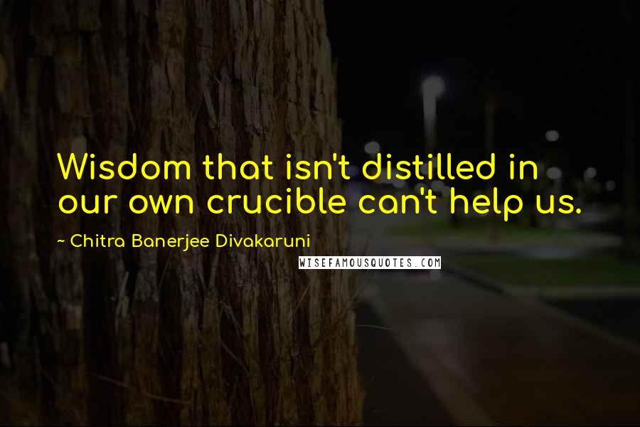 Chitra Banerjee Divakaruni Quotes: Wisdom that isn't distilled in our own crucible can't help us.
