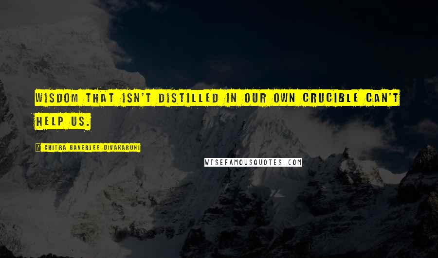 Chitra Banerjee Divakaruni Quotes: Wisdom that isn't distilled in our own crucible can't help us.