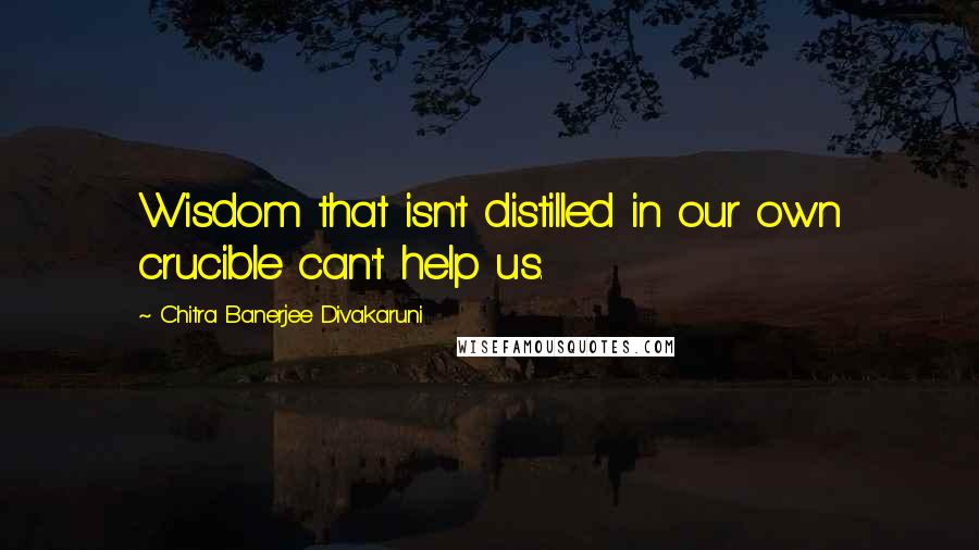 Chitra Banerjee Divakaruni Quotes: Wisdom that isn't distilled in our own crucible can't help us.