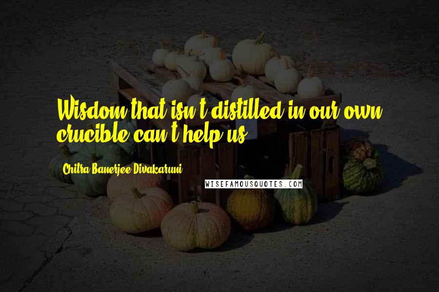 Chitra Banerjee Divakaruni Quotes: Wisdom that isn't distilled in our own crucible can't help us.