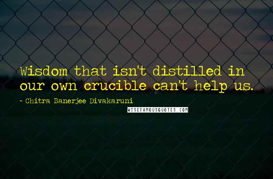 Chitra Banerjee Divakaruni Quotes: Wisdom that isn't distilled in our own crucible can't help us.