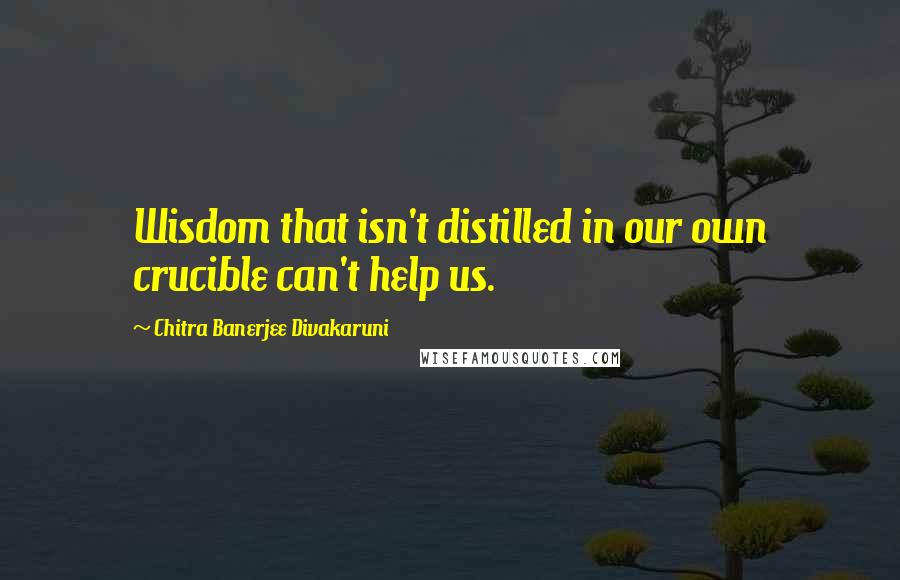 Chitra Banerjee Divakaruni Quotes: Wisdom that isn't distilled in our own crucible can't help us.