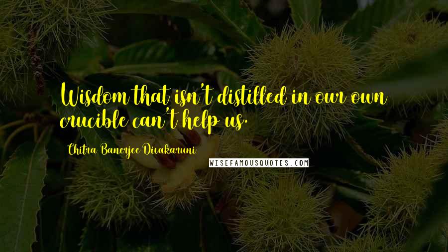 Chitra Banerjee Divakaruni Quotes: Wisdom that isn't distilled in our own crucible can't help us.