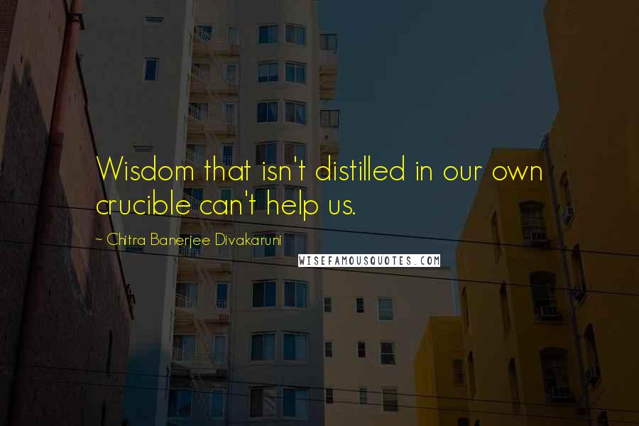 Chitra Banerjee Divakaruni Quotes: Wisdom that isn't distilled in our own crucible can't help us.