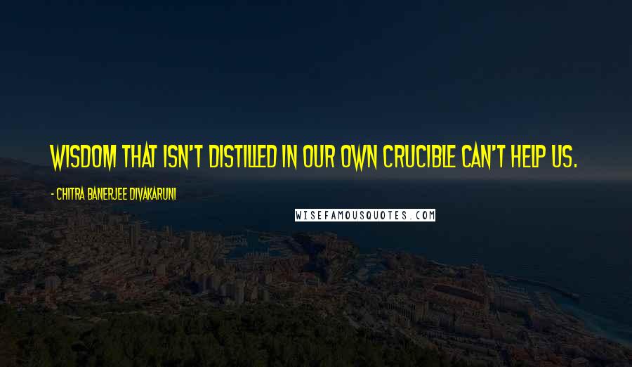 Chitra Banerjee Divakaruni Quotes: Wisdom that isn't distilled in our own crucible can't help us.