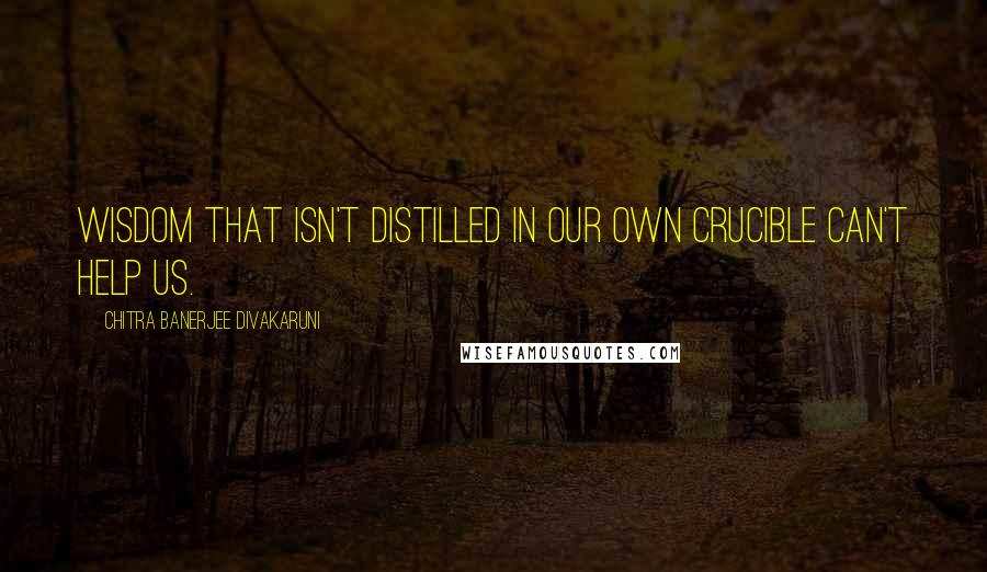 Chitra Banerjee Divakaruni Quotes: Wisdom that isn't distilled in our own crucible can't help us.