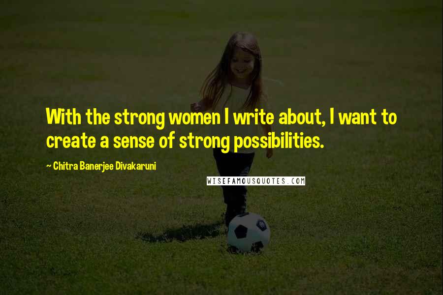 Chitra Banerjee Divakaruni Quotes: With the strong women I write about, I want to create a sense of strong possibilities.