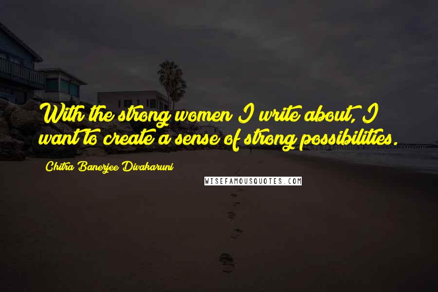 Chitra Banerjee Divakaruni Quotes: With the strong women I write about, I want to create a sense of strong possibilities.