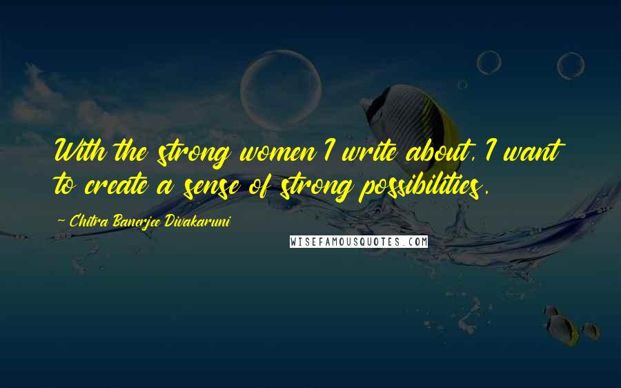 Chitra Banerjee Divakaruni Quotes: With the strong women I write about, I want to create a sense of strong possibilities.