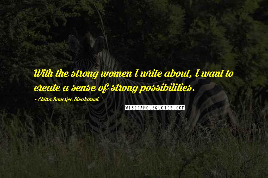 Chitra Banerjee Divakaruni Quotes: With the strong women I write about, I want to create a sense of strong possibilities.