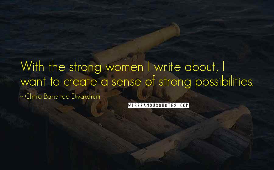 Chitra Banerjee Divakaruni Quotes: With the strong women I write about, I want to create a sense of strong possibilities.