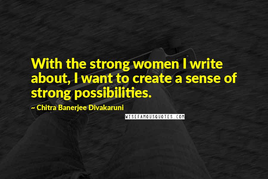 Chitra Banerjee Divakaruni Quotes: With the strong women I write about, I want to create a sense of strong possibilities.