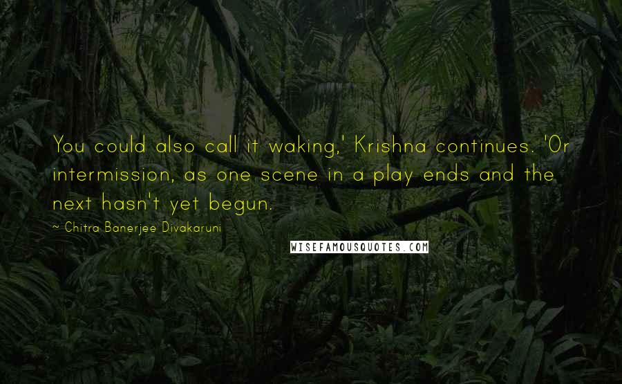 Chitra Banerjee Divakaruni Quotes: You could also call it waking,' Krishna continues. 'Or intermission, as one scene in a play ends and the next hasn't yet begun.