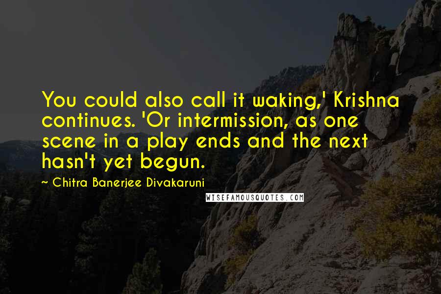 Chitra Banerjee Divakaruni Quotes: You could also call it waking,' Krishna continues. 'Or intermission, as one scene in a play ends and the next hasn't yet begun.