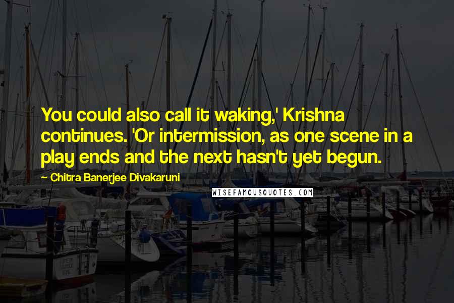 Chitra Banerjee Divakaruni Quotes: You could also call it waking,' Krishna continues. 'Or intermission, as one scene in a play ends and the next hasn't yet begun.