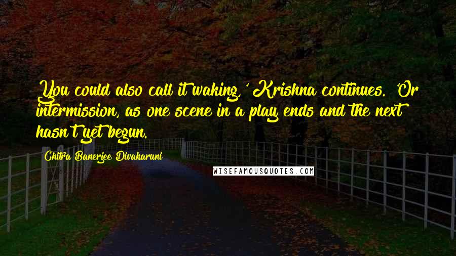 Chitra Banerjee Divakaruni Quotes: You could also call it waking,' Krishna continues. 'Or intermission, as one scene in a play ends and the next hasn't yet begun.