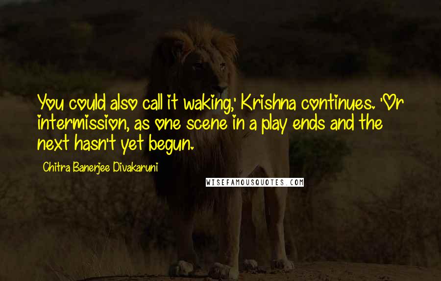 Chitra Banerjee Divakaruni Quotes: You could also call it waking,' Krishna continues. 'Or intermission, as one scene in a play ends and the next hasn't yet begun.