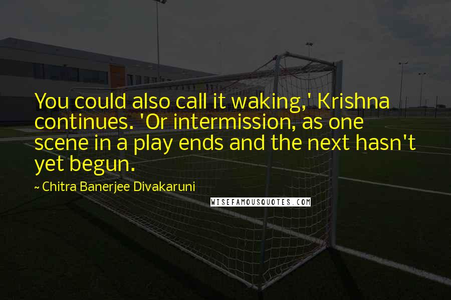 Chitra Banerjee Divakaruni Quotes: You could also call it waking,' Krishna continues. 'Or intermission, as one scene in a play ends and the next hasn't yet begun.