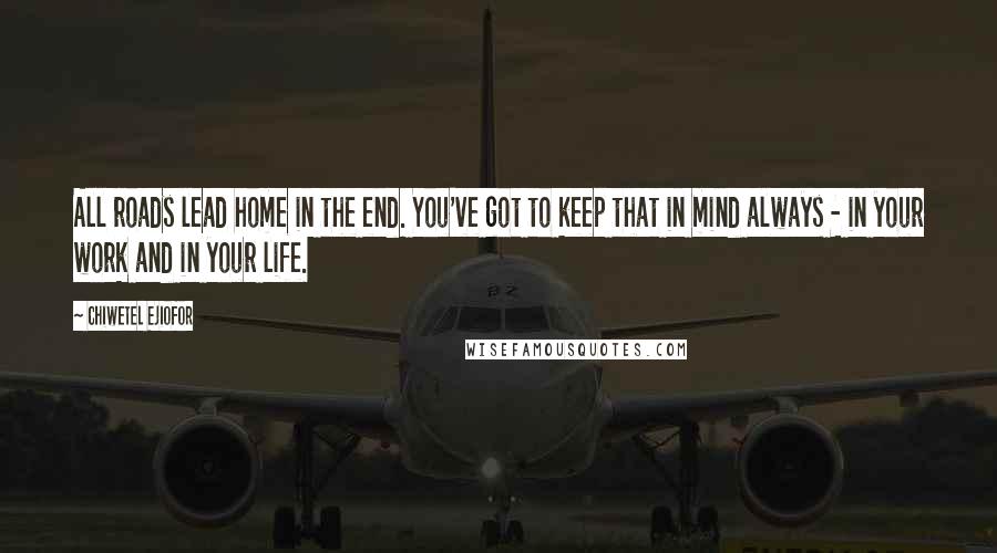 Chiwetel Ejiofor Quotes: All roads lead home in the end. You've got to keep that in mind always - in your work and in your life.