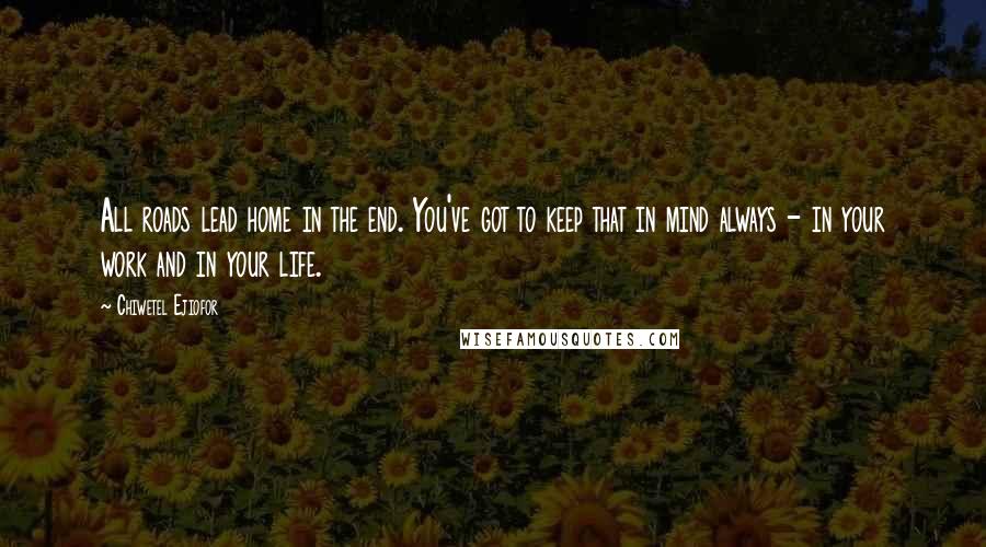 Chiwetel Ejiofor Quotes: All roads lead home in the end. You've got to keep that in mind always - in your work and in your life.