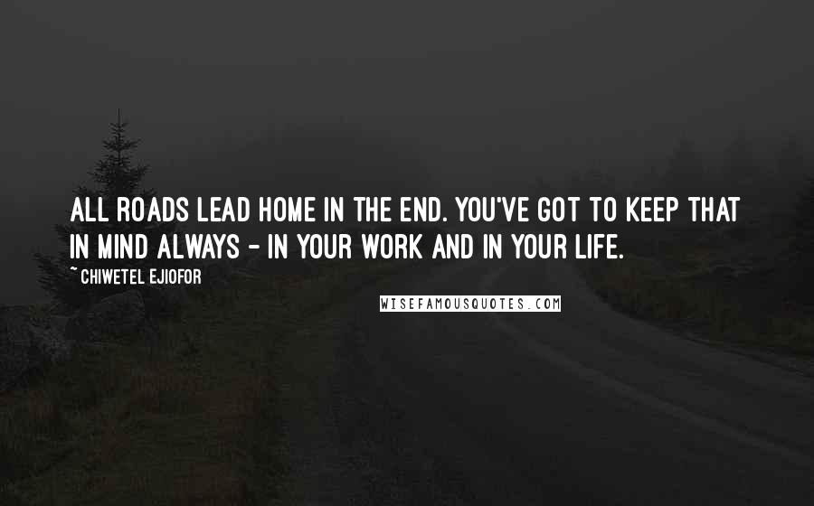 Chiwetel Ejiofor Quotes: All roads lead home in the end. You've got to keep that in mind always - in your work and in your life.