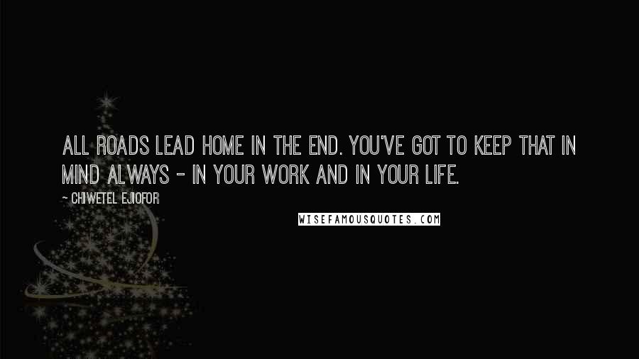 Chiwetel Ejiofor Quotes: All roads lead home in the end. You've got to keep that in mind always - in your work and in your life.