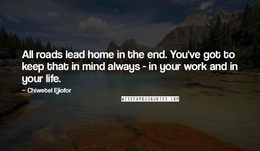 Chiwetel Ejiofor Quotes: All roads lead home in the end. You've got to keep that in mind always - in your work and in your life.