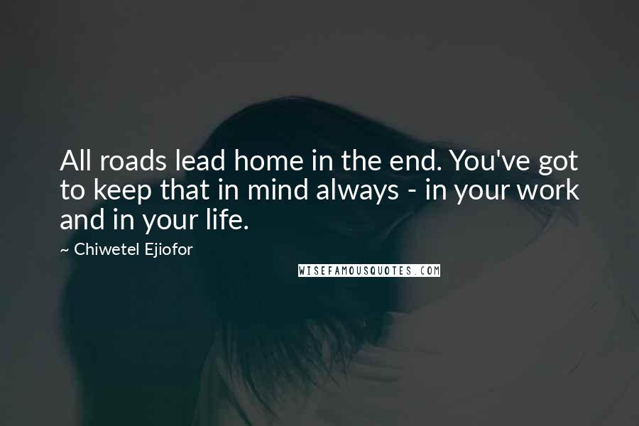 Chiwetel Ejiofor Quotes: All roads lead home in the end. You've got to keep that in mind always - in your work and in your life.