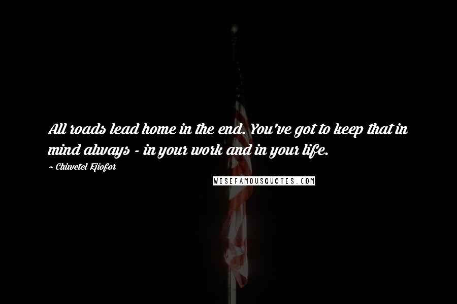 Chiwetel Ejiofor Quotes: All roads lead home in the end. You've got to keep that in mind always - in your work and in your life.