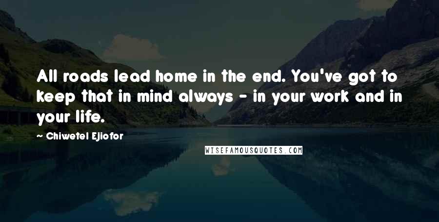 Chiwetel Ejiofor Quotes: All roads lead home in the end. You've got to keep that in mind always - in your work and in your life.