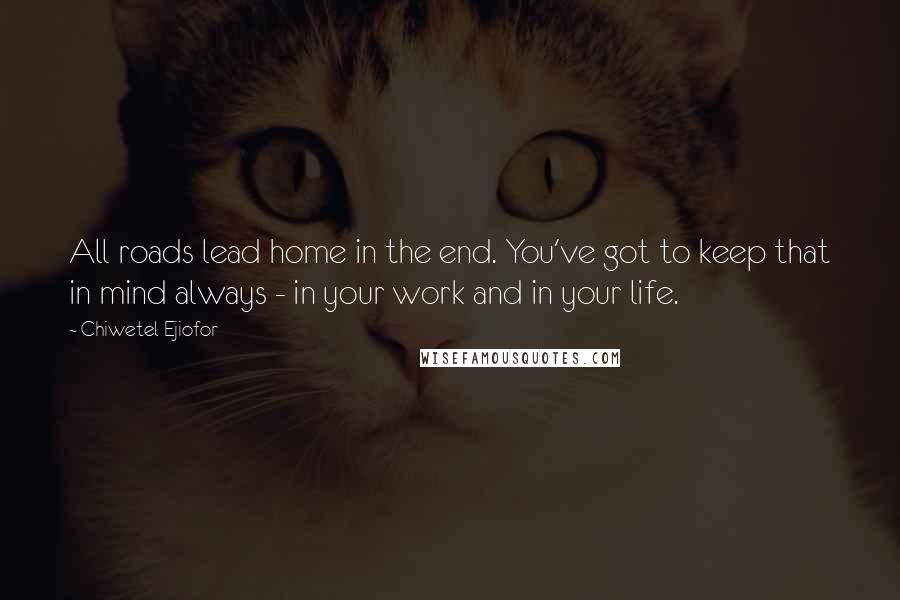 Chiwetel Ejiofor Quotes: All roads lead home in the end. You've got to keep that in mind always - in your work and in your life.