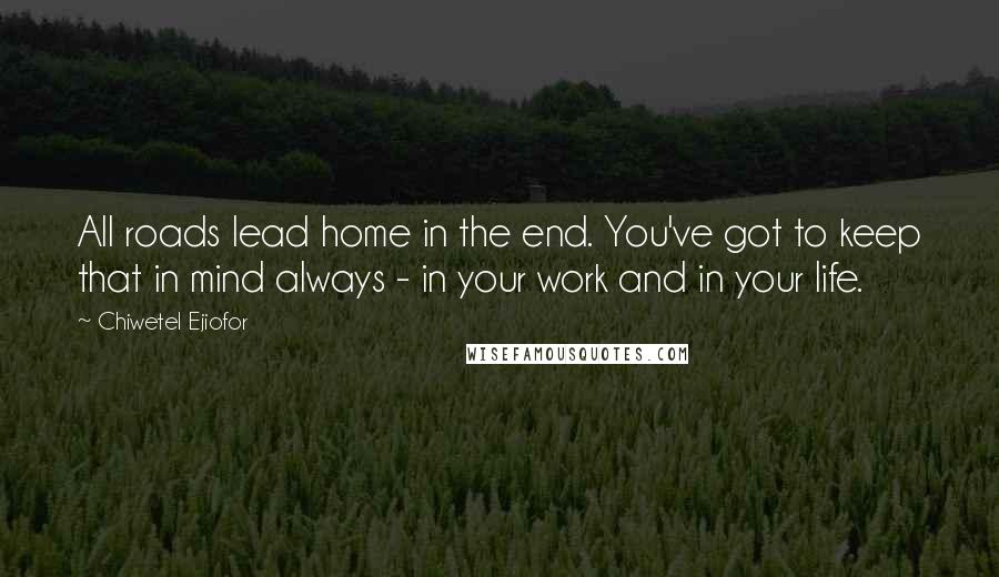 Chiwetel Ejiofor Quotes: All roads lead home in the end. You've got to keep that in mind always - in your work and in your life.