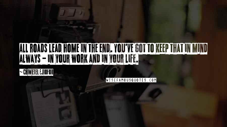 Chiwetel Ejiofor Quotes: All roads lead home in the end. You've got to keep that in mind always - in your work and in your life.