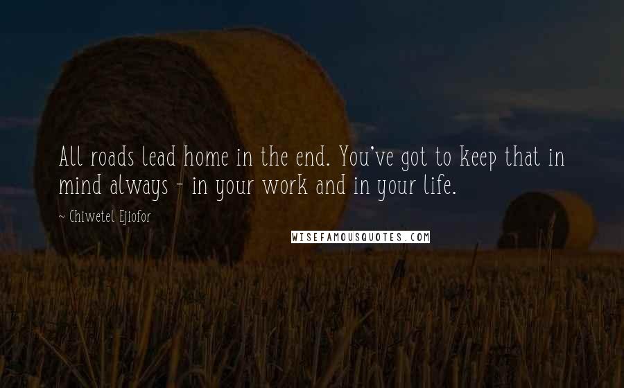 Chiwetel Ejiofor Quotes: All roads lead home in the end. You've got to keep that in mind always - in your work and in your life.