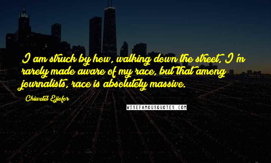 Chiwetel Ejiofor Quotes: I am struck by how, walking down the street, I'm rarely made aware of my race, but that among journalists, race is absolutely massive.