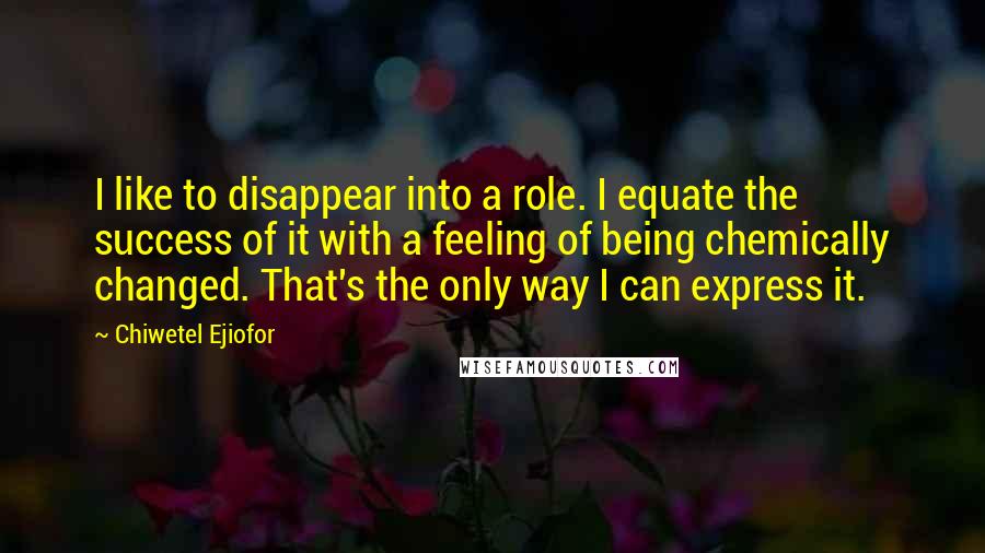 Chiwetel Ejiofor Quotes: I like to disappear into a role. I equate the success of it with a feeling of being chemically changed. That's the only way I can express it.