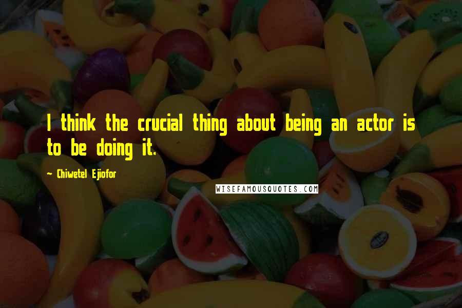 Chiwetel Ejiofor Quotes: I think the crucial thing about being an actor is to be doing it.