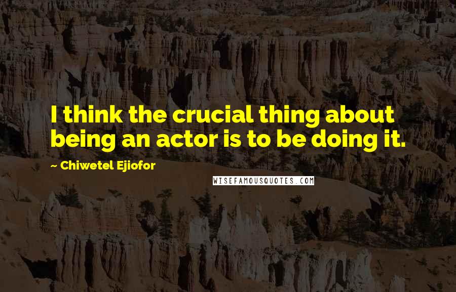 Chiwetel Ejiofor Quotes: I think the crucial thing about being an actor is to be doing it.