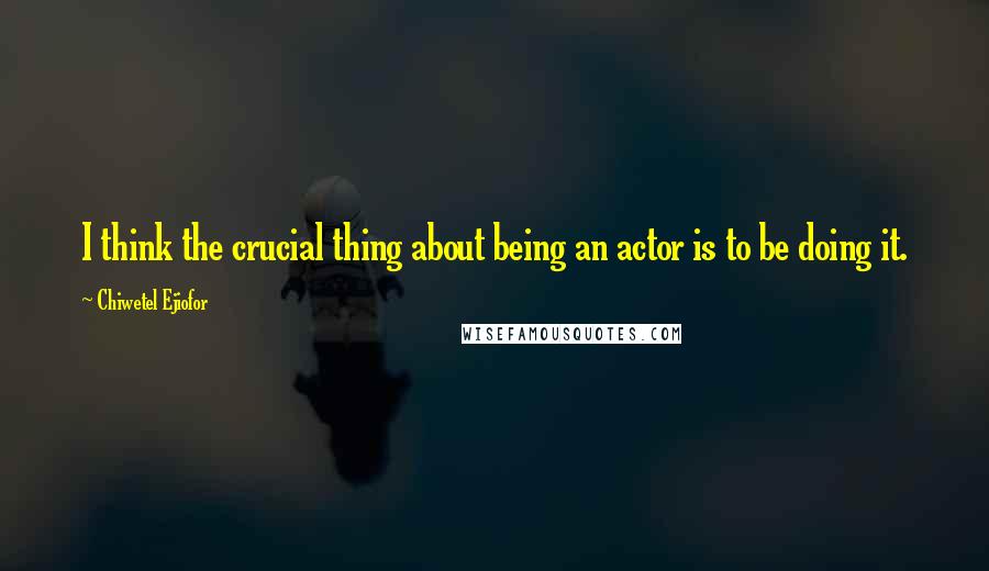 Chiwetel Ejiofor Quotes: I think the crucial thing about being an actor is to be doing it.