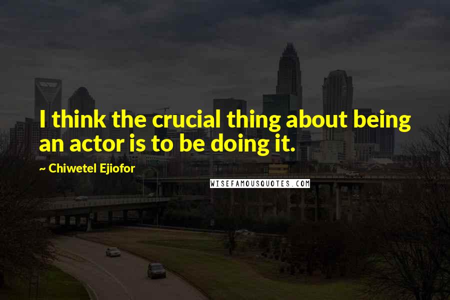 Chiwetel Ejiofor Quotes: I think the crucial thing about being an actor is to be doing it.