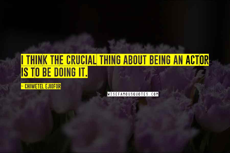 Chiwetel Ejiofor Quotes: I think the crucial thing about being an actor is to be doing it.