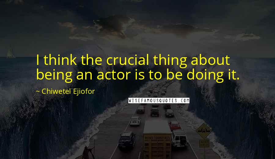 Chiwetel Ejiofor Quotes: I think the crucial thing about being an actor is to be doing it.